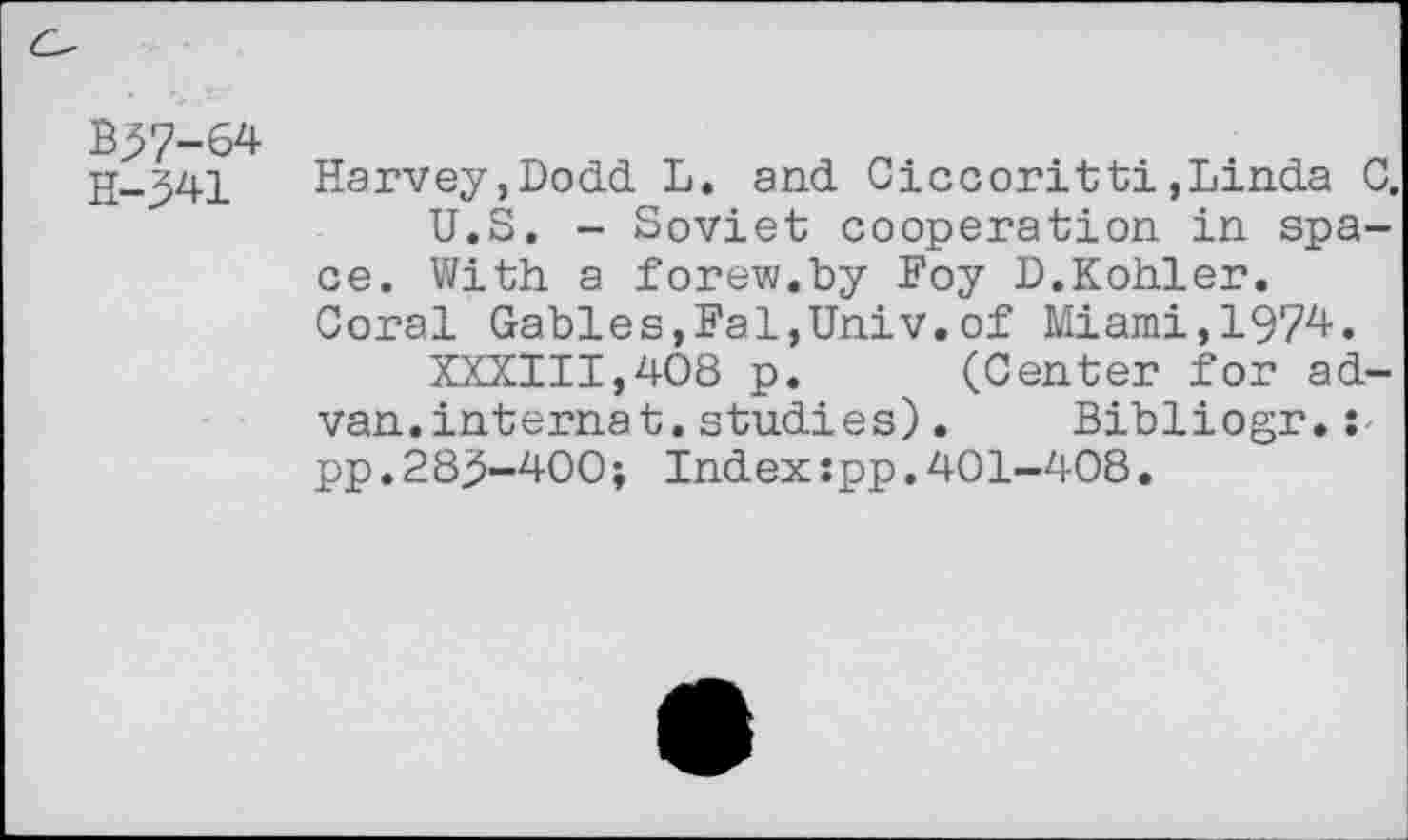 ﻿B37-64
H—341 Harvey,Dodd L. and Ciccoritti,Linda G, U.S. - Soviet cooperation in space. With a forew.by Foy D.Kohler. Coral Gables,Fai,Univ.of Miami,1974.
XXXIII,408 p.	(Center for ad-
van.internat.studies). Bibliogr.: pp.283-400; Index:pp.401-408.